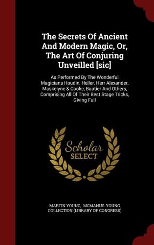 The Secrets Of Ancient And Modern Magic, Or, The Art Of Conjuring Unveilled [sic] As Performed By The Wonderful Magicians Houdin, Heller, Herr Alexander, Maskelyne & Cooke, Bautier And Others, Comprising All Of Their Best Stage Tricks, Giving Full