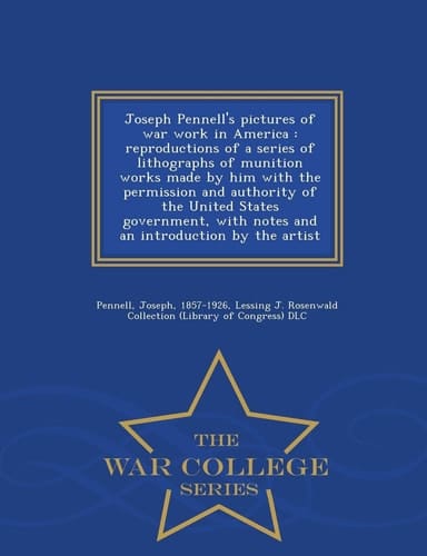 Joseph Pennell's Pictures of War Work in America Reproductions of a Series of Lithographs of Munition Works Made by Him with the Permission and Authority of the United States Government, with Notes and an Introduction by the Artist - War College Series
