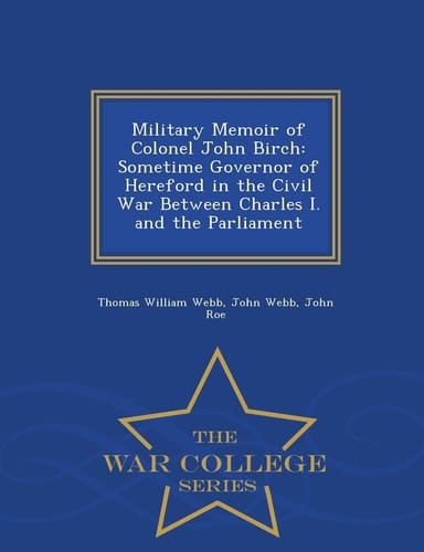 Military Memoir of Colonel John Birch Sometime Governor of Hereford in the Civil War Between Charles I. and the Parliament - War College Series