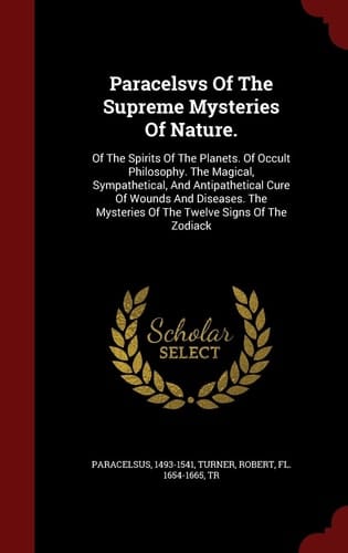 Paracelsvs Of The Supreme Mysteries Of Nature. Of The Spirits Of The Planets. Of Occult Philosophy. The Magical, Sympathetical, And Antipathetical Cure Of Wounds And Diseases. The Mysteries Of The Twelve Signs Of The Zodiack
