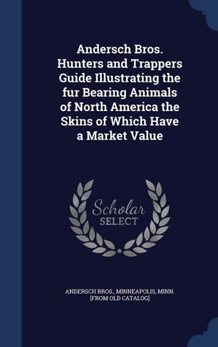 Andersch Bros. Hunters and Trappers Guide Illustrating the Fur Bearing Animals of North America the Skins of Which Have a Market Value