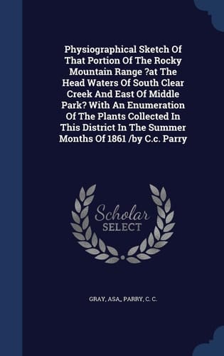 Physiographical Sketch Of That Portion Of The Rocky Mountain Range ?at The Head Waters Of South Clear Creek And East Of Middle Park? With An Enumeration Of The Plants Collected In This District In The Summer Months Of 1861 /by C.c. Parry