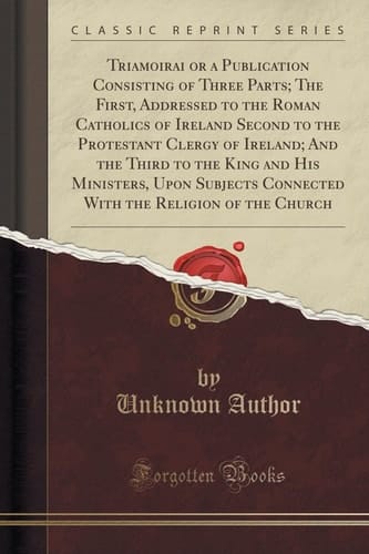 Triamoirai Or a Publication Consisting of Three Parts; The First, Addressed to the Roman Catholics of Ireland Second to the Protestant Clergy of Ireland; And the Third to the King and His Ministers, Upon Subjects Connected with the Religion of the Church