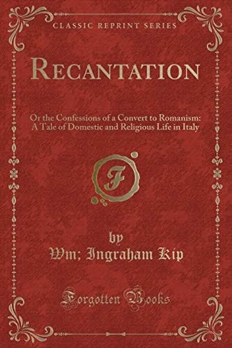 Recantation Or the Confessions of a Convert to Romanism: a Tale of Domestic and Religious Life in Italy (Classic Reprint)