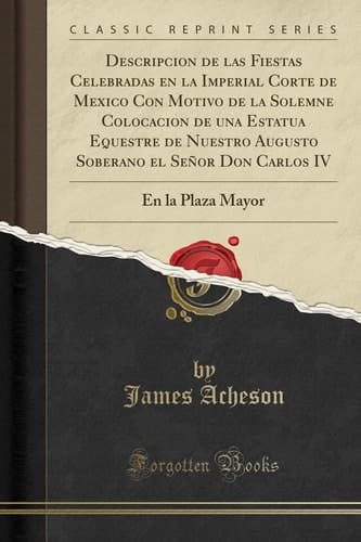 Descripcion de Las Fiestas Celebradas En La Imperial Corte de Mexico Con Motivo de la Solemne Colocacion de Una Estatua Equestre de Nuestro Augusto Soberano El Señor Don Carlos IV En La Plaza Mayor (Classic Reprint)