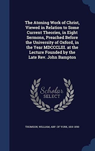The Atoning Work of Christ, Viewed in Relation to Some Current Theories, in Eight Sermons, Preached Before the University of Oxford, in the Year MDCCCLIII. at the Lecture Founded by the Late Rev. John Bampton