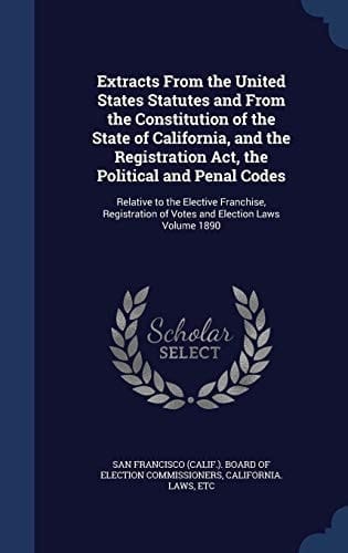 Extracts From the United States Statutes and From the Constitution of the State of California, and the Registration Act, the Political and Penal Codes Relative to the Elective Franchise, Registration of Votes and Election Laws Volume 1890