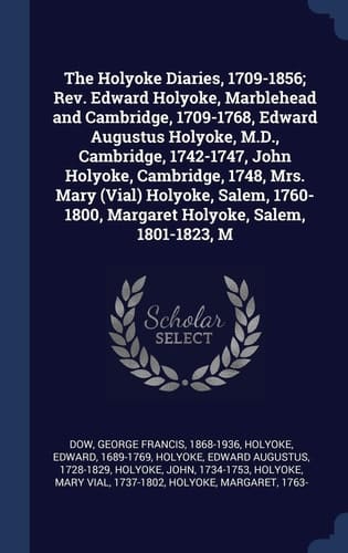 The Holyoke Diaries, 1709-1856; Rev. Edward Holyoke, Marblehead and Cambridge, 1709-1768, Edward Augustus Holyoke, M.D., Cambridge, 1742-1747, John Holyoke, Cambridge, 1748, Mrs. Mary (Vial) Holyoke, Salem, 1760-1800, Margaret Holyoke, Salem, 1801-1823, M