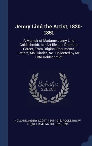 Jenny Lind the Artist, 1820-1851 A Memoir of Madame Jenny Lind Goldschmidt, Her Art-life and Dramatic Career, From Original Documents, Letters, MS. Diaries, &c., Collected by Mr. Otto Goldschmidt