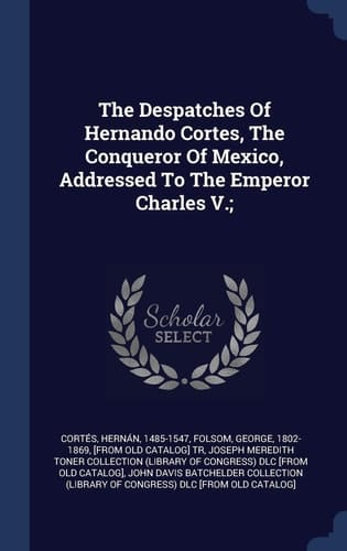 The Despatches Of Hernando Cortes, The Conqueror Of Mexico, Addressed To The Emperor Charles V.;