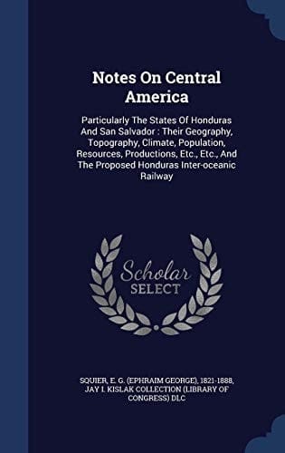 Notes On Central America Particularly The States Of Honduras And San Salvador: Their Geography, Topography, Climate, Population, Resources, Productions, Etc., Etc., And The Proposed Honduras Inter-oceanic Railway