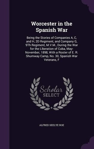 Worcester in the Spanish War Being the Stories of Companies A, C, and H, 2D Regiment, and Company G, 9th Regiment, M. V. M. , During the War for the Liberation of Cuba, May-November, 1898, with a Roster of E. R. Shumway Camp, No. 30, Spanish War Veterans, F