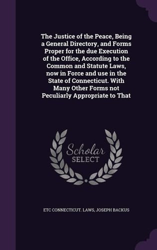 The Justice of the Peace, Being a General Directory, and Forms Proper for the Due Execution of the Office, According to the Common and Statute Laws, Now in Force and Use in the State of Connecticut. with Many Other Forms Not Peculiarly Appropriate to That