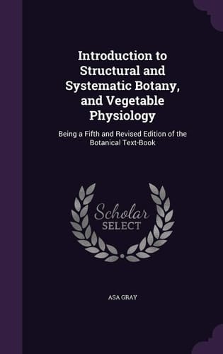 Introduction to Structural and Systematic Botany, and Vegetable Physiology Being a Fifth and Revised Edition of the Botanical Text-Book