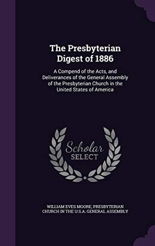 The Presbyterian Digest Of 1886 A Compend of the Acts, and Deliverances of the General Assembly of the Presbyterian Church in the United States of America