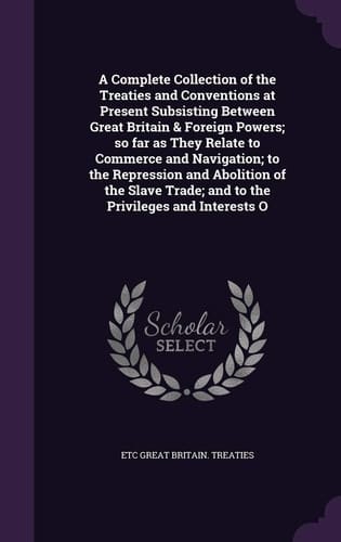 A Complete Collection of the Treaties and Conventions at Present Subsisting Between Great Britain & Foreign Powers; So Far As They Relate to Commerce and Navigation; to the Repression and Abolition of the Slave Trade; and to the Privileges and Interests O