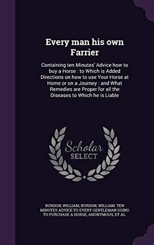 Every Man His Own Farrier Containing Ten Minutes' Advice How to Buy a Horse: to Which Is Added Directions on How to Use Your Horse at Home Or on a Journey: and What Remedies Are Proper for All the Diseases to Which He Is Liable
