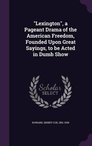 Lexington, a Pageant Drama of the American Freedom, Founded Upon Great Sayings, to Be Acted in Dumb Show