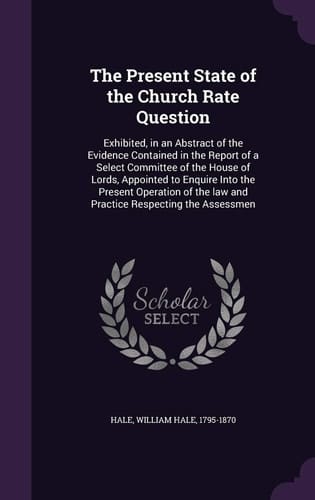 The Present State of the Church Rate Question Exhibited, in an Abstract of the Evidence Contained in the Report of a Select Committee of the House of Lords, Appointed to Enquire Into the Present Operation of the Law and Practice Respecting the Assessmen