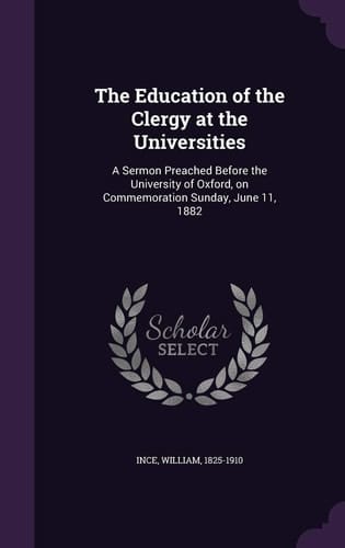 The Education of the Clergy at the Universities A Sermon Preached Before the University of Oxford, on Commemoration Sunday, June 11, 1882