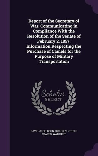 Report of the Secretary of War, Communicating in Compliance With the Resolution of the Senate of February 2, 1857, Information Respecting the Purchase of Camels for the Purpose of Military Transportation