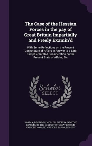 The Case of the Hessian Forces in the Pay of Great Britain Impartially and Freely Examin'd With Some Reflections on the Present Conjuncture of Affairs in Answer to a Late Pamphlet Intitled Consideration on the Present State of Affairs, Etc