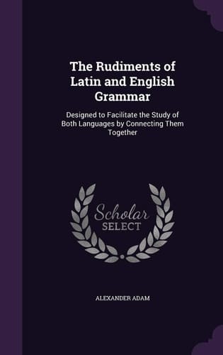 The Rudiments of Latin and English Grammar Designed to Facilitate the Study of Both Languages by Connecting Them Together