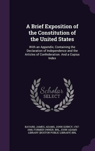 A Brief Exposition of the Constitution of the United States With an Appendix, Containing the Declaration of Independence and the Articles of Confederation. And a Copius Index