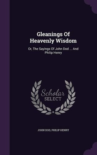 Gleanings Of Heavenly Wisdom Or, The Sayings Of John Dod ... And Philip Henry