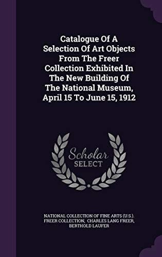 Catalogue Of A Selection Of Art Objects From The Freer Collection Exhibited In The New Building Of The National Museum, April 15 To June 15, 1912
