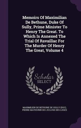Memoirs of Maximilian de Bethune, Duke of Sully, Prime Minister to Henry the Great. to Which Is Annexed the Trial of Ravaillac for the Murder of Henry the Great, Volume 4