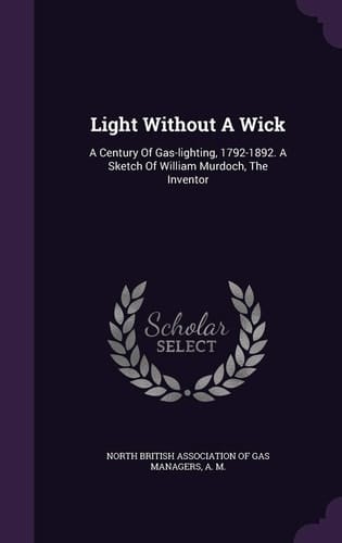 Light Without A Wick A Century Of Gas-lighting, 1792-1892. A Sketch Of William Murdoch, The Inventor