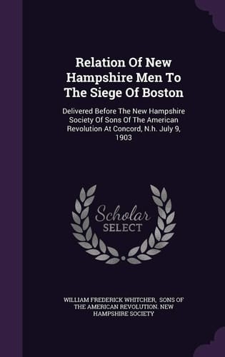 Relation of New Hampshire Men to the Siege of Boston Delivered Before the New Hampshire Society of Sons of the American Revolution at Concord, N.H. July 9, 1903