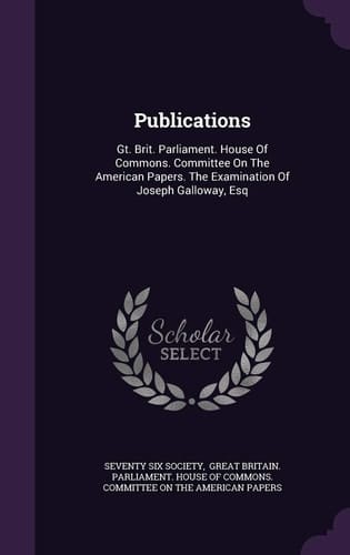 Publications: Gt. Brit. Parliament. House Of Commons. Committee On The American Papers. The Examination Of Joseph Galloway, Esq