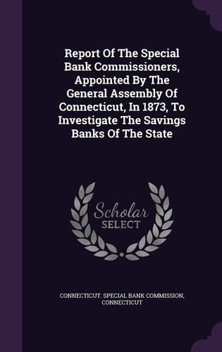 Report of the Special Bank Commissioners, Appointed by the General Assembly of Connecticut, in 1873, to Investigate the Savings Banks of the State
