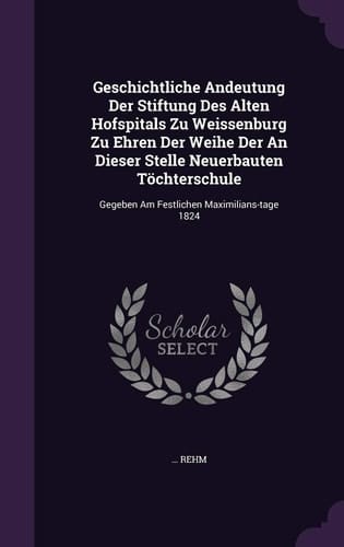 Geschichtliche Andeutung Der Stiftung Des Alten Hofspitals Zu Weissenburg Zu Ehren Der Weihe Der an Dieser Stelle Neuerbauten Tochterschule Gegeben Am Festlichen Maximilians-Tage 1824