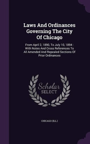Laws and Ordinances Governing the City of Chicago From April 2, 1890, to July 10, 1894: With Notes and Cross References to All Amended and Repealed Sections of Prior Ordinances