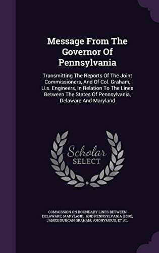Message from the Governor of Pennsylvania Transmitting the Reports of the Joint Commissioners, and of Col. Graham, U. S. Engineers, in Relation to the Lines Between the States of Pennsylvania, Delaware and Maryland