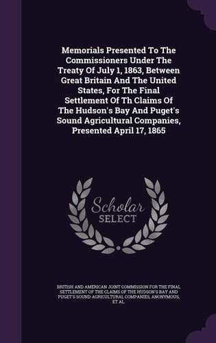 Memorials Presented to the Commissioners Under the Treaty of July 1, 1863, Between Great Britain and the United States, for the Final Settlement of Th Claims of the Hudson's Bay and Puget's Sound Agricultural Companies, Presented April 17, 1865