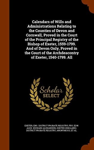 Calendars of Wills and Administrations Relating to the Counties of Devon and Cornwall, Proved in the Court of the Principal Registry of the Bishop of Exeter, 1559-1799. And of Devon Only, Proved in the Court of the Archdeacontry of Exeter, 1540-1799. All