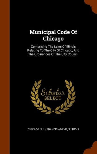 Municipal Code Of Chicago Comprising The Laws Of Illinois Relating To The City Of Chicago, And The Ordinances Of The City Council