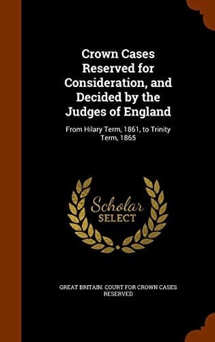 Crown Cases Reserved for Consideration, and Decided by the Judges of England From Hilary Term, 1861, to Trinity Term, 1865