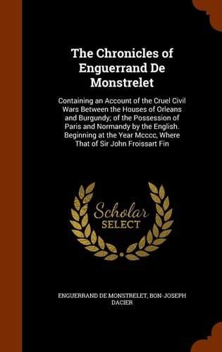 The Chronicles of Enguerrand De Monstrelet Containing an Account of the Cruel Civil Wars Between the Houses of Orleans and Burgundy; of the Possession of Paris and Normandy by the English. Beginning at the Year Mcccc, Where That of Sir John Froissart Fin