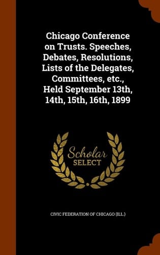 Chicago Conference on Trusts. Speeches, Debates, Resolutions, Lists of the Delegates, Committees, Etc. , Held September 13th, 14th, 15th, 16th 1899