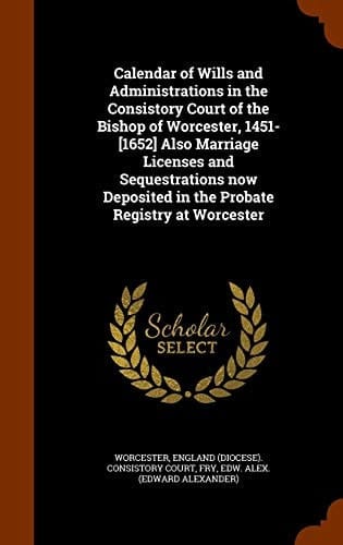 Calendar of Wills and Administrations in the Consistory Court of the Bishop of Worcester, 1451-[1652] Also Marriage Licenses and Sequestrations Now Deposited in the Probate Registry at Worcester