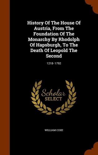 History Of The House Of Austria, From The Foundation Of The Monarchy By Rhodolph Of Hapsburgh, To The Death Of Leopold The Second 1218- 1792