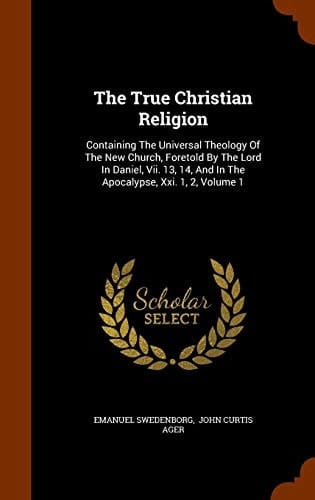 The True Christian Religion Containing The Universal Theology Of The New Church, Foretold By The Lord In Daniel, Vii. 13, 14, And In The Apocalypse, Xxi. 1, 2, Volume 1