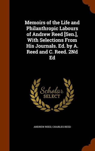 Memoirs of the Life and Philanthropic Labours of Andrew Reed [Sen.], With Selections From His Journals. Ed. by A. Reed and C. Reed. 2Nd Ed