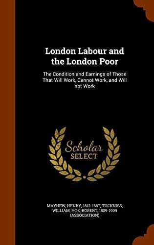 London Labour and the London Poor The Condition and Earnings of Those That Will Work, Cannot Work, and Will Not Work