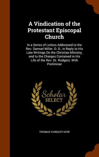A Vindication of the Protestant Episcopal Church In a Series of Letters Addressed to the Rev. Samuel Miller. D. D., in Reply to His Late Writings On the Christian Ministry, and to the Charges Contained in His Life of the Rev. Dr. Rodgers: With Preliminar